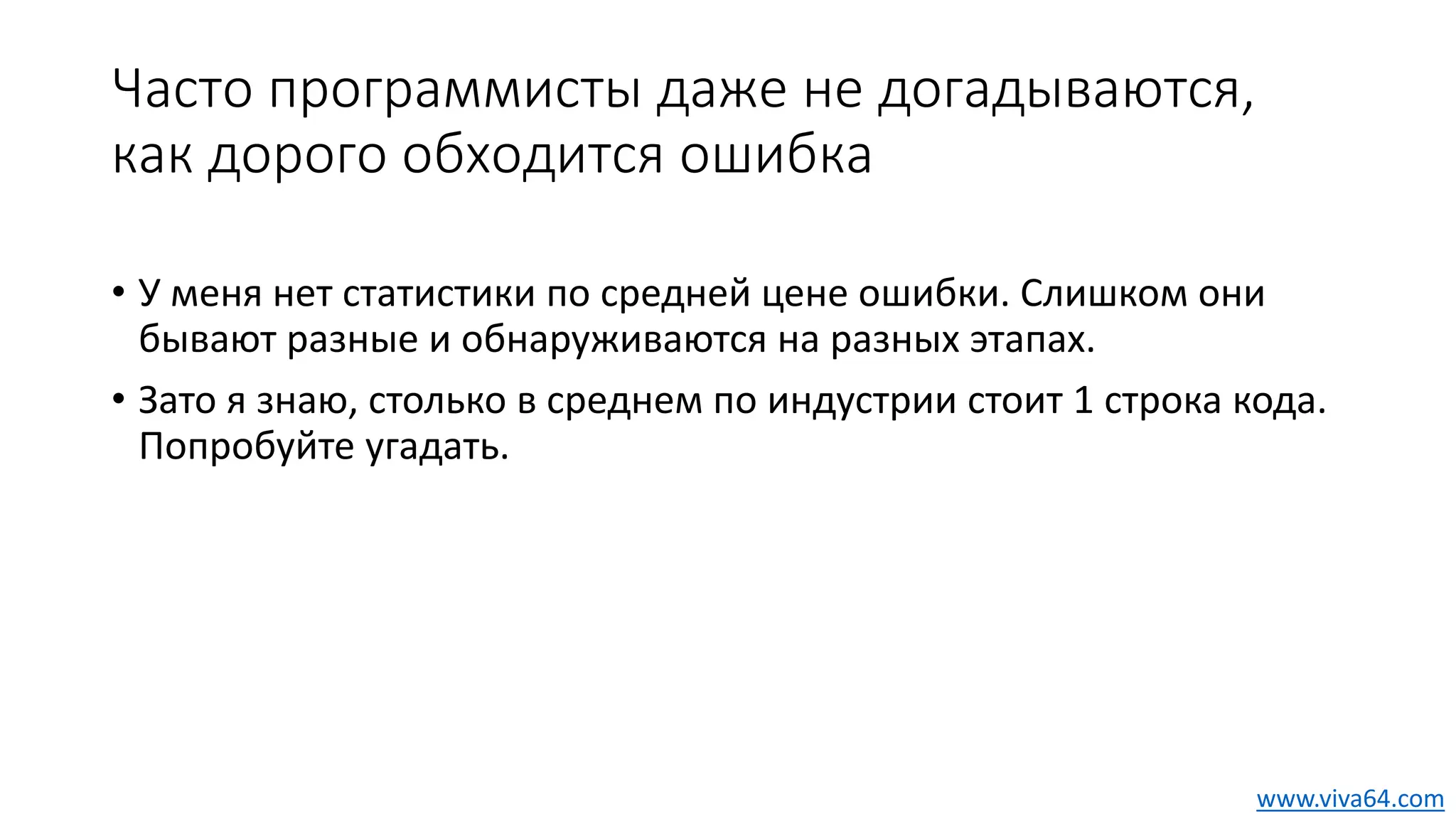 Часто программисты даже не догадываются,
как дорого обходится ошибка
• У меня нет статистики по средней цене ошибки. Слишком они
бывают разные и обнаруживаются на разных этапах.
• Зато я знаю, столько в среднем по индустрии стоит 1 строка кода.
Попробуйте угадать.
www.viva64.com
 