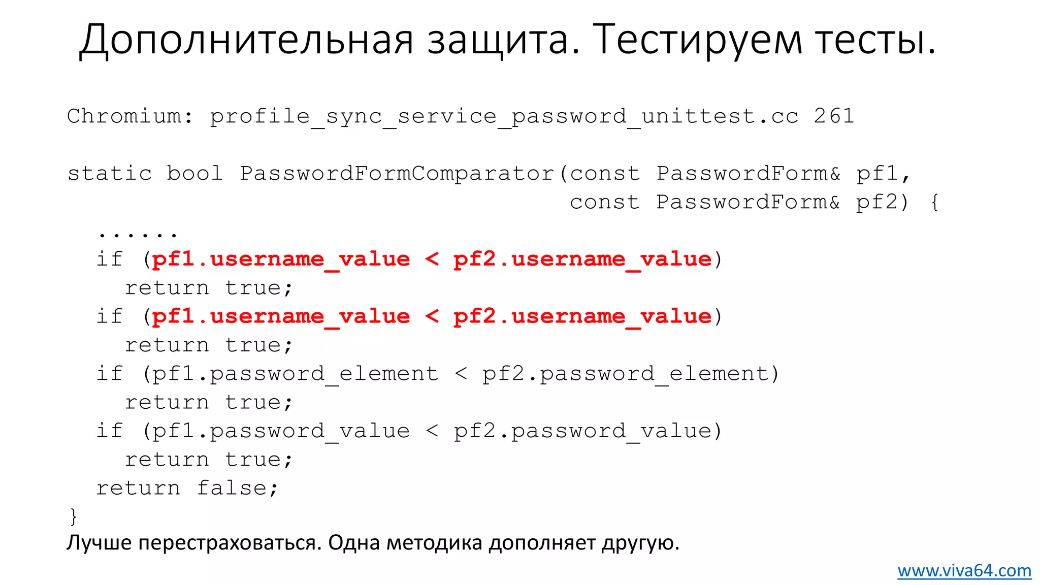 Дополнительная защита. Тестируем тесты.
Chromium: profile_sync_service_password_unittest.cc 261
static bool PasswordFormComparator(const PasswordForm& pf1,
const PasswordForm& pf2) {
......
if (pf1.username_value < pf2.username_value)
return true;
if (pf1.username_value < pf2.username_value)
return true;
if (pf1.password_element < pf2.password_element)
return true;
if (pf1.password_value < pf2.password_value)
return true;
return false;
}
Лучше перестраховаться. Одна методика дополняет другую.
www.viva64.com
 