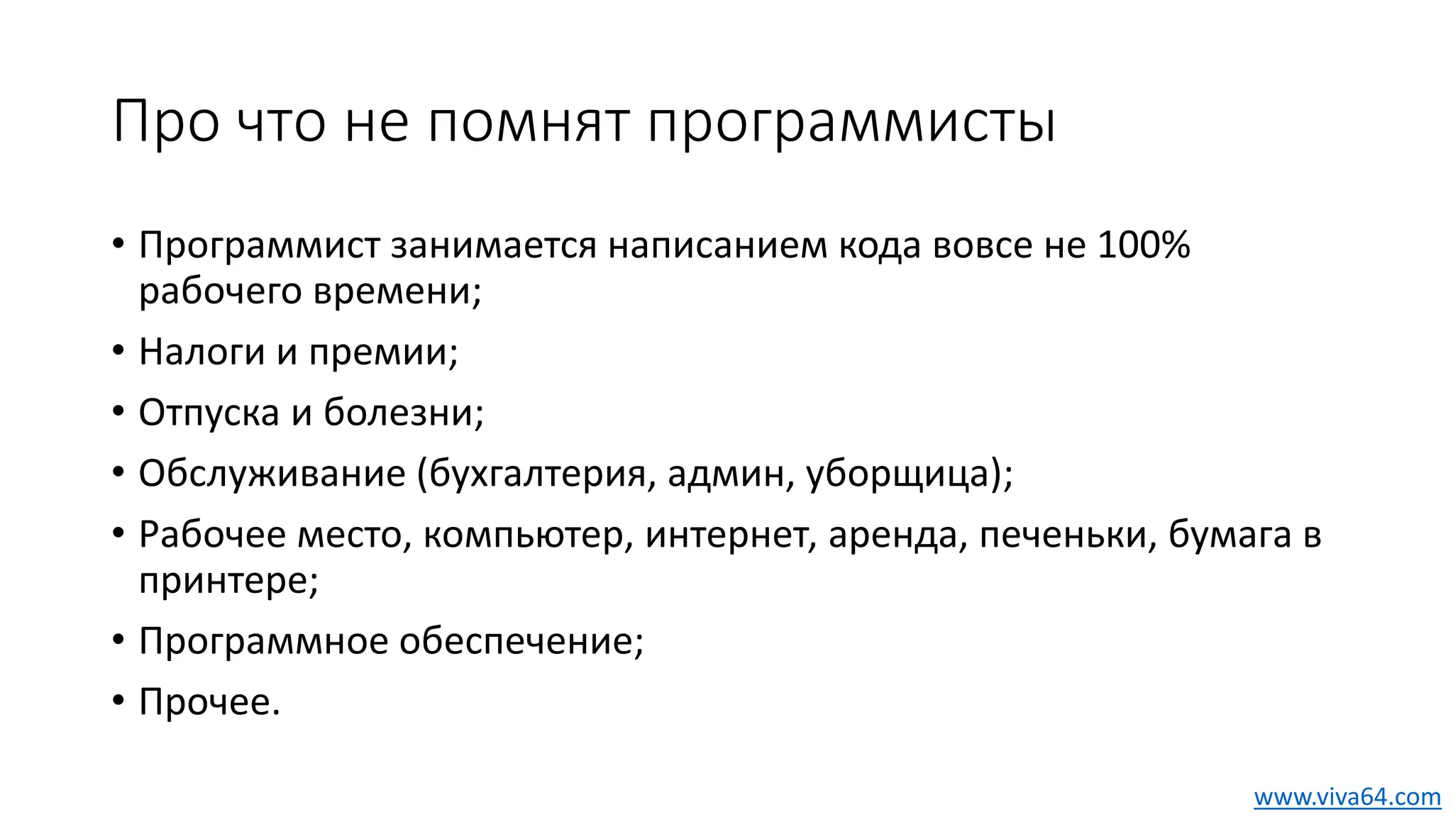 Про что не помнят программисты
• Программист занимается написанием кода вовсе не 100%
рабочего времени;
• Налоги и премии;
• Отпуска и болезни;
• Обслуживание (бухгалтерия, админ, уборщица);
• Рабочее место, компьютер, интернет, аренда, печеньки, бумага в
принтере;
• Программное обеспечение;
• Прочее.
www.viva64.com
 