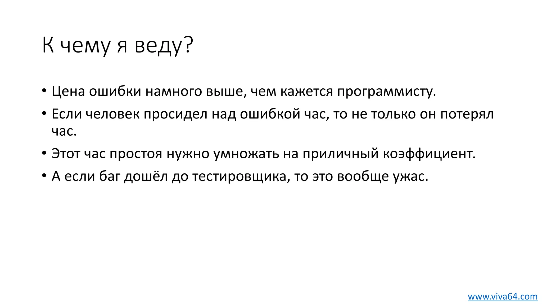 К чему я веду?
• Цена ошибки намного выше, чем кажется программисту.
• Если человек просидел над ошибкой час, то не только он потерял
час.
• Этот час простоя нужно умножать на приличный коэффициент.
• А если баг дошёл до тестировщика, то это вообще ужас.
www.viva64.com
 