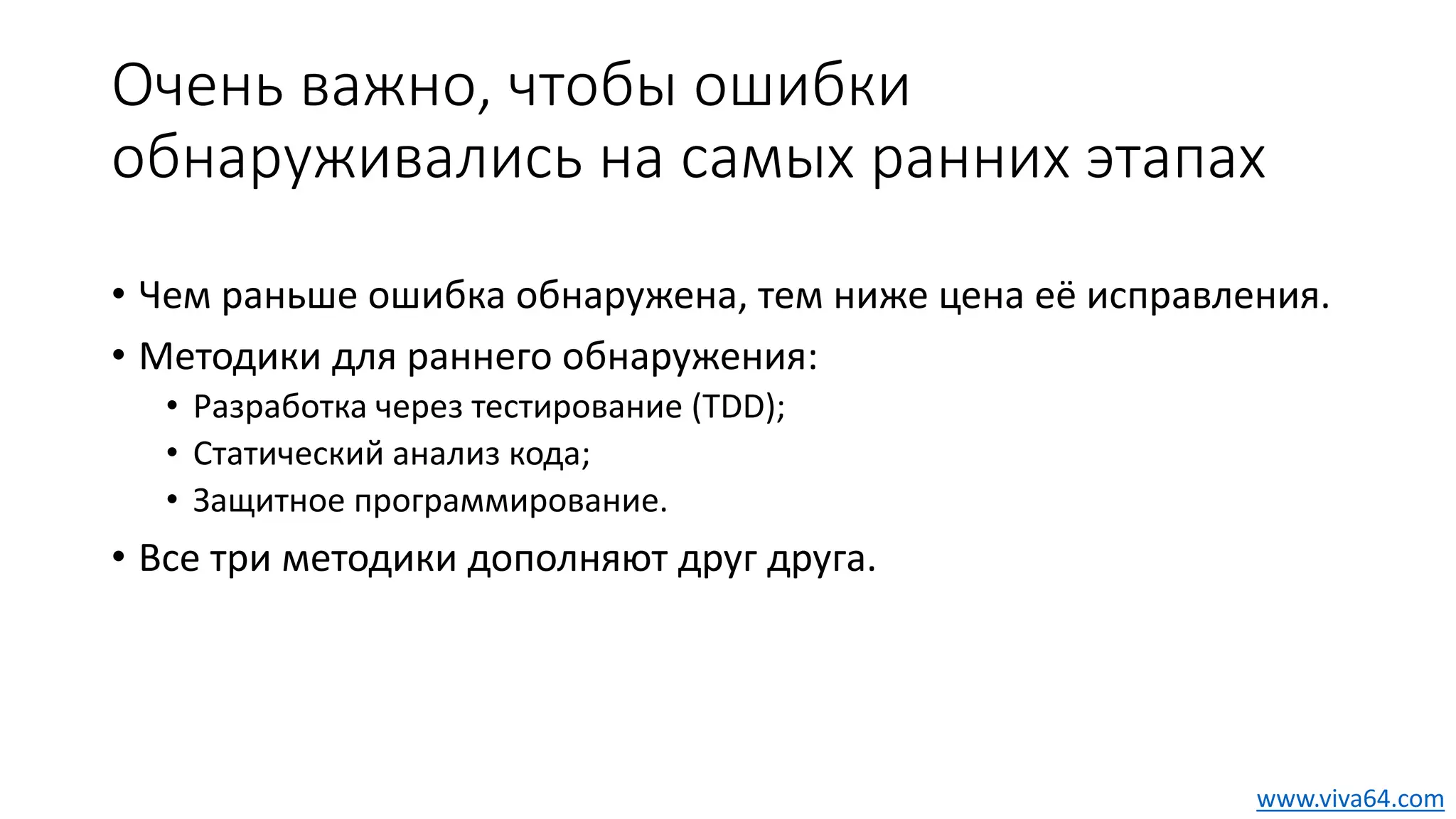 Очень важно, чтобы ошибки
обнаруживались на самых ранних этапах
• Чем раньше ошибка обнаружена, тем ниже цена её исправления.
• Методики для раннего обнаружения:
• Разработка через тестирование (TDD);
• Статический анализ кода;
• Защитное программирование.
• Все три методики дополняют друг друга.
www.viva64.com
 