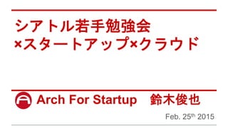 シアトル若手勉強会
×スタートアップ×クラウド
Arch For Startup 鈴木俊也
Feb. 25th 2015
 