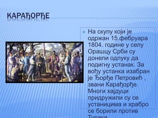 КАРАЂОРЂЕ
 На скупу који је
одржан 15.фебруара
1804. године у селу
Орашцу Срби су
донели одлуку да
подигну устанак. За
вођу устанка изабран
је Ђорђе Петровић ,
звани Карађорђе.
Многи хајдуци
придружили су се
устаницима и храбро
се борили против
 