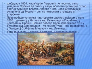  фебруара 1804. Карађорђе Петровић је поручио свим
угледним Србима да сваки у својој области организује отпор
против туђинске власти. Априла 1804. цела Шумадија је
очишћена од Турака – они су потиснути у градове и
утврђења.
 Прве победе устаника над турском царском војском у лето
1805. однете су у биткама код Иванковца и Параћина, у
централној Србији. Велике победе Срба забележене су и у
биткама код Делиграда и – уз помоћ Руса – код Варварина, а
у Западној Србији на Мишару и код Лознице.
 Устаници крећу у опсаду Београда. Београд је освојен.
 