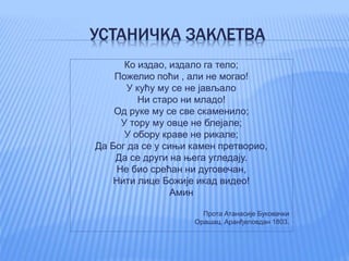 УСТАНИЧКА ЗАКЛЕТВА
Ко издао, издало га тело;
Пожелио поћи , али не могао!
У кућу му се не јављало
Ни старо ни младо!
Од руке му се све скаменило;
У тору му овце не блејале;
У обору краве не рикале;
Да Бог да се у сињи камен претворио,
Да се други на њега угледају.
Не био срећан ни дуговечан,
Нити лице Божије икад видео!
Амин
Прота Атанасије Буковачки
Орашац, Аранђеловдан 1803.
 