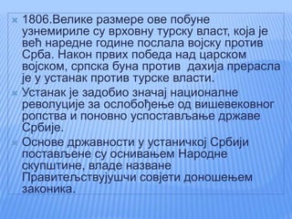  1806.Велике размере ове побуне
узнемириле су врховну турску власт, која је
већ наредне године послала војску против
Срба. Након првих победа над царском
војском, српска буна против дахија прерасла
је у устанак против турске власти.
 Устанак је задобио значај националне
револуције за ослобођење од вишевековног
ропства и поновно успостављање државе
Србије.
 Основе државности у устаничкој Србији
постављене су оснивањем Народне
скупштине, владе назване
Правитељствујушчи совјети доношењем
законика.
 