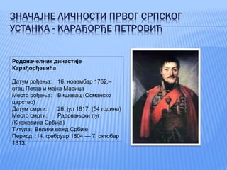 ЗНАЧАЈНЕ ЛИЧНОСТИ ПРВОГ СРПСКОГ
УСТАНКА - КАРАЂОРЂЕ ПЕТРОВИЋ
Родоначелник династије
Карађорђевића
Датум рођења: 16. новембар 1762.–
отац Петар и мајка Марица
Место рођења: Вишевац (Османско
царство)
Датум смрти: 26. јул 1817. (54 година)
Место смрти: Радовањски луг
(Кнежевина Србија)
Титула: Велики вожд Србије
Период :14. фебруар 1804 — 7. октобар
1813.
 
