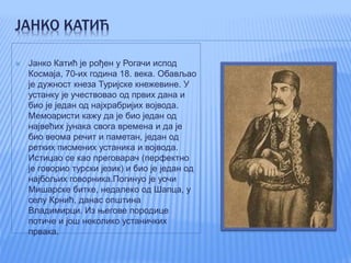 ЈАНКО КАТИЋ
 Јанко Катић је рођен у Рогачи испод
Космаја, 70-их година 18. века. Обављао
је дужност кнеза Туријске кнежевине. У
устанку је учествовао од првих дана и
био је један од најхрабријих војвода.
Мемоаристи кажу да је био један од
највећих јунака свога времена и да је
био веома речит и паметан, један од
ретких писмених устаника и војвода.
Истицао се као преговарач (перфектно
је говорио турски језик) и био је један од
најбољих говорника.Погинуо је уочи
Мишарске битке, недалеко од Шапца, у
селу Крнић, данас општина
Владимирци. Из његове породице
потиче и још неколико устаничких
првака.
 