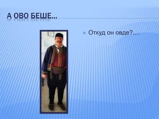 А ОВО БЕШЕ…
 Откуд он овде?....
 