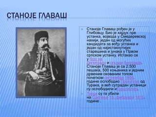 СТАНОЈЕ ГЛАВАШ
 Станоје Главаш рођен је у
Глибовцу. Био је хајдук пре
устанка, војвода у Смедеревској
нахији, један од могућих
кандидата за вођу устанка и
један од најистакнутијих
старешина и јунака у Првом
српском устанку. Истакао се
у боју на
Делиграду и опсади Београда.
Станоје Главаш је са 2.500
пешака, 500 коњаника и једним
дрвеним окованим топом
почетком септембра 1806.
године ослободио Прокупље од
Турака, а већ сутрадан устаници
су ослободили иКуршумлију.
 Турци су га убили
на Сретење 15. фебруара 1815.
године .
 