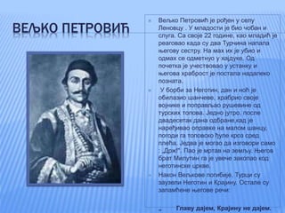 ВЕЉКО ПЕТРОВИЋ
 Вељко Петровић је рођен у селу
Леновцу . У младости је био чобан и
слуга. Са своје 22 године, као младић је
реаговао када су два Турчина напала
његову сестру. На мах их је убио и
одмах се одметнуо у хајдуке. Од
почетка је учествовао у устанку и
његова храброст је постала надалеко
позната.
 У борби за Неготин, дан и ноћ је
обилазио шанчеве, храбрио своје
војнике и поправљао рушевине од
турских топова. Једно јутро, после
двадесетак дана одбране,кад је
наређивао оправке на малом шанцу,
погоди га топовско ђуле кроз сред
плећа. Једва је могао да изговори само
: „Држ!". Пао је мртав на земљу. Његов
брат Милутин га је увече закопао код
неготинске цркве.
 Након Вељкове погибије, Турци су
заузели Неготин и Крајину. Остале су
запамћене његове речи:
 „ Главу дајем, Крајину не дајем.
 