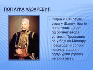 ПОП ЛУКА ЛАЗАРЕВИЋ
 Рођен у Свилеуви,
умро у Шапцу. Био је
свештеник и један
од организатора
устанка. Прославио
се у боју на Мишару,
предводећи српску
коњицу, задао је
одлучујући ударац
непријатељу.
 