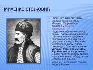 МИЛЕНКО СТОЈКОВИЋ
 Рођен је у селу Кличевцу.
 Велики војнички успех
Миленко Стојковић је
доживео у бици на
Иванковцу.
 Када се приближио српској
војсци, Хафиз-паша је послао
гласнике који су поручили
српском заповеднику да му
се уклони с пута, а Миленко
је изговорио своју чувену
реченицу: „Претњама ме не
уплаши! Удри свом силом.
Рђа био ако ти се уклонио!“
У овом пресудном боју српска
војска је однела победу, а сам
Стојковић је рањен.
 Умро је , након много година,
негде у Русији.
 
