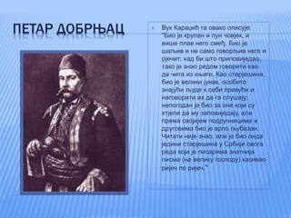ПЕТАР ДОБРЊАЦ  Вук Караџић га овако описује:
"Био је крупан и пун човјек, и
више плав него смеђ. Био је
шаљив и не само говорљив него и
рјечит: кад би што приповиједао,
тако је знао редом говорити као
да чита из књиге. Као старјешина,
био је велики јунак, особито
знајући људе к себи привући и
наговорити их да га слушају;
непогодан је био за оне који су
хтјели да му заповиједају, али
према својијем подручницима и
друговима био је врло љубазан.
Читати није знао, али је био онда
једини старјешина у Србији овога
реда који је писарима знатнија
писма (на велику господу) казивао
ријеч по ријеч."
 