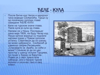 ЋЕЛЕ - КУЛА
 После битке код Чегра и херојског
чина војводе Синђелића, Турци су
од посечених српских глава
сазидали ЋЕЛЕ КУЛУ.
 Келе на турском значи глава.
Ћеле кула је кула од глава.
 Налази се у Нишу. Последњег
дана маја 1809. на брду Чегар код
Ниша српски војници су поднели
најтежи пораз у Првом српском
устанку. Схвативши да се шанац
не може одбранити , Синђелић је
узвикнуо својим Ресавцима:
„Спасавајте се ,браћо, ко хоће и
може“! Сачекао је да се цео
простор у шанцу испуни Турцима,
па пуцао у бурад са барутом.
Повео је у смрт преостале
саборце, али и бројне турске
војнике и окончао тако и свој
живот.
 