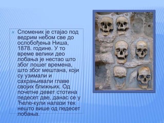  Споменик је стајао под
ведрим небом све до
ослобођења Ниша,
1878. године. У то
време велики део
лобања је нестао што
због лошег времена,
што због мештана, који
су узимали и
сахрањивали главе
својих ближњих. Од
почетне девет стотина
педесет две, данас се у
Ћеле-кули налази тек
нешто више од педесет
лобања.
 