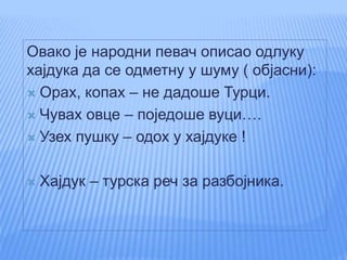 Овако је народни певач описао одлуку
хајдука да се одметну у шуму ( објасни):
 Орах, копах – не дадоше Турци.
 Чувах овце – поједоше вуци….
 Узех пушку – одох у хајдуке !
 Хајдук – турска реч за разбојника.
 