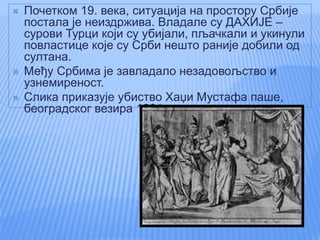  Почетком 19. века, ситуација на простору Србије
постала је неиздржива. Владале су ДАХИЈЕ –
сурови Турци који су убијали, пљачкали и укинули
повластице које су Срби нешто раније добили од
султана.
 Међу Србима је завладало незадовољство и
узнемиреност.
 Слика приказује убиство Хаџи Мустафа паше,
београдског везира 1801. године.
 