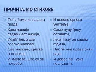 ПРОЧИТАЈМО СТИХОВЕ
 Поћи ћемо из нашега
града
 Кроз нашије
седамн’ест нахија,
 Исјећ’ ћемо све
српске кнезове,
 Све кнезове, српске
поглавице,
 И кметове, што су за
потребе.
 И попове српске
учитеље,
 Само луду ђецу
оставити,
 Луду ђецу од седам
година,
 Пак ће она права бити
раја,
 И добро ће Турке
послужити.
 