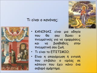 Τι είναι ο κανόνας;
• ΚΑΝΟΝΑΣ είναι μια οδηγία
που θα σου δώσει ο
πνευματικός για να εφαρμόσεις
και να βοηθηθείς στην
πνευματική σου ζωή.
• Τι είναι το ΕΠΙΤΙΜΙΟ;
• Είναι η απαγόρευση ή εντολή
που επιβάλει ο ιερέας σε
κάποιον που έχει κάνει ένα
σοβαρό αμάρτημα.
 