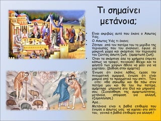 Τι σημαίνει
μετάνοια;
• Είναι ακριβώς αυτό που έκανε ο Άσωτος
Υιός.
• Ο Ασωτος Υιός τι έκανε;
• Ζήτησε από τον πατέρα του το μερίδιο της
περιουσίας που του αναλογεί, έφυγε σε
μακρινή χώρα και σκόρπισε την περιουσία
του ζώντας άσωτη ζωή. (αμαρτωλή ζωή).
• Όταν τα σκόρπισε όλα τα χρήματα έπρεπε
κάπως να τραφεί, πεινούσε! Μέχρι και το
φαγητό των χοίρων ήθελε να φάει για να
χορτάσει. (βύθιση στην αμαρτία)
• Ένιωσε ότι έκανε λάθος, έχασε την
πνευματική ομορφιά, ένιωσε ότι είναι
μακριά από το πραγματικό του σπίτι. Τότε
είπε: «θα σηκωθώ και θα πάω στον
πατέρα μου και θα του πω πατέρα,
αμάρτησα μπροστά στο Θεό και μπροστά
σου. (Συναίσθηση της αμαρτωλότητας,
μετάνοια, απόφαση για αλλαγή,
εξομολόγηση.)
• Άρα….
Μετάνοια είναι η βαθιά επιθυμία που
ένιωσε ο άσωτος υιός να γυρίσει στο σπίτι
του, γενικά η βαθιά επιθυμία για αλλαγή !
 