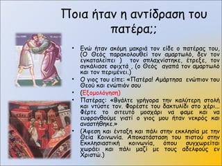 Ποια ήταν η αντίδραση του
πατέρα;;
• Ενώ ήταν ακόμη μακριά τον είδε ο πατέρας του,
(Ο Θεός παρακολουθεί τον αμαρτωλό, δεν τον
εγκαταλείπει ) τον σπλαχνίστηκε, έτρεξε, τον
αγκάλιασε σφιχτά , (ο Θεός αγαπά τον αμαρτωλό
και τον περιμένει.)
• Ο γιος του είπε: «Πατέρα! Αμάρτησα ενώπιον του
Θεού και ενώπιόν σου
• (Εξομολόγηση)
• Πατέρας: «Βγάλτε γρήγορα την καλύτερη στολή
και ντύστε τον. Φορέστε του δακτυλίδι στο χέρι...
Φέρτε το σιτευτό μοσχάρι να φαμε και να
ευφρανθούμε γιατί ο γιος μου ήταν νεκρός και
αναστήθηκε.»
• (Άφεση και ένταξη και πάλι στην εκκλησία με την
Θεία Κοινωνία. Αποκατάσταση του πιστού στην
Εκκλησιαστική κοινωνία, όπου συγχωρείται
χωράει και πάλι μαζί με τους αδελφούς εν
Χριστώ.)
 