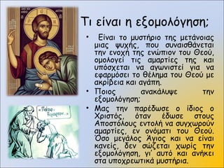 Τι είναι η εξομολόγηση;
• Είναι το μυστήριο της μετάνοιας
μιας ψυχής, που συναισθάνεται
την ενοχή της ενώπιον του Θεού,
ομολογεί τις αμαρτίες της και
υπόσχεται να αγωνιστεί για να
εφαρμόσει το θέλημα του Θεού με
ακρίβεια και αγάπη.
• Ποιος ανακάλυψε την
εξομολόγηση;
• Μας την παρέδωσε ο ίδιος ο
Χριστός, όταν έδωσε στους
Αποστόλους εντολή να συγχωρούν
αμαρτίες, εν ονόματι του Θεού.
Όσο μεγάλος Άγιος και να είναι
κανείς, δεν σώζεται χωρίς την
εξομολόγηση, γι’ αυτό και ανήκει
στα υποχρεωτικά μυστήρια.
 