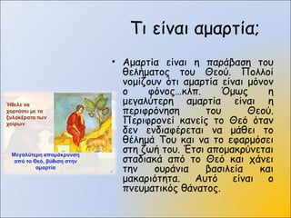 Τι είναι αμαρτία;
• Αμαρτία είναι η παράβαση του
θελήματος του Θεού. Πολλοί
νομίζουν ότι αμαρτία είναι μόνον
ο φόνος…κλπ. Όμως η
μεγαλύτερη αμαρτία είναι η
περιφρόνηση του Θεού.
Περιφρονεί κανείς το Θεό όταν
δεν ενδιαφέρεται να μάθει το
θέλημά Του και να το εφαρμόσει
στη ζωή του. Έτσι απομακρύνεται
σταδιακά από το Θεό και χάνει
την ουράνια βασιλεία και
μακαριότητα. Αυτό είναι ο
πνευματικός θάνατος.
 