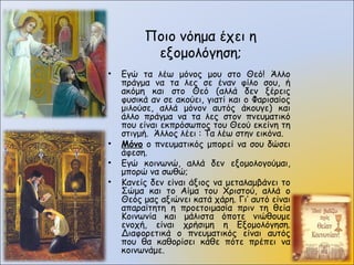 Ποιο νόημα έχει η
εξομολόγηση;
• Εγώ τα λέω μόνος μου στο Θεό! Άλλο
πράγμα να τα λες σε έναν φίλο σου, ή
ακόμη και στο Θεό (αλλά δεν ξέρεις
φυσικά αν σε ακούει, γιατί και ο Φαρισαίος
μιλούσε, αλλά μόνον αυτός άκουγε) και
άλλο πράγμα να τα λες στον πνευματικό
που είναι εκπρόσωπος του Θεού εκείνη τη
στιγμή. Άλλος λέει : Τα λέω στην εικόνα.
• Μόνο ο πνευματικός μπορεί να σου δώσει
άφεση.
• Εγώ κοινωνώ, αλλά δεν εξομολογούμαι,
μπορώ να σωθώ;
• Κανείς δεν είναι άξιος να μεταλαμβάνει το
Σώμα και το Αίμα του Χριστού, αλλά ο
Θεός μας αξιώνει κατά χάρη. Γι’ αυτό είναι
απαραίτητη η προετοιμασία πριν τη θεία
Κοινωνία και μάλιστα όποτε νιώθουμε
ενοχή, είναι χρήσιμη η Εξομολόγηση.
Διαφορετικά ο πνευματικός είναι αυτός
που θα καθορίσει κάθε πότε πρέπει να
κοινωνάμε.
 