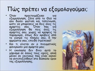 Πώς πρέπει να εξομολογούμαι;
• Όταν προετοιμάζεσαι για
εξομολόγηση, ζήτα από το Θεό να
σου δώσει φώτιση και ταπείνωση,
ώστε να μπορέσεις να δεις όλες τις
αμαρτίες σου. Όταν πας για
εξομολόγηση θα πεις όλες τις
αμαρτίες σου, χωρίς να κρύψεις το
παραμικρό, όπως δεν κρύβεις από
το γιατρό τις πληγές σου, ή την
αρρώστια σου, επειδή ντρέπεσαι!
• Και τι γίνεται αν ο πνευματικός
φανερώσει μια αμαρτία μου;
• Η εκκλησία δεν δίνει αυτό το
χάρισμα σε όλους τους ιερείς, αλλά
μόνον σε εκείνους που είναι ικανοί
να αντεπεξέλθουν στο δύσκολο έργο
της εξομολόγησης.
 