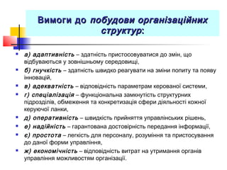 Вимоги доВимоги до побудови організаційнихпобудови організаційних
структурструктур::
 а) адаптивність – здатність пристосовуватися до змін, що
відбуваються у зовнішньому середовищі,
 б) гнучкість – здатність швидко реагувати на зміни попиту та появу
інновацій,
 в) адекватність – відповідність параметрам керованої системи,
 г) спеціалізація – функціональна замкнутість структурних
підрозділів, обмеження та конкретизація сфери діяльності кожної
керуючої ланки,
 д) оперативність – швидкість прийняття управлінських рішень,
 е) надійність – гарантована достовірність передання інформації,
 є) простота – легкість для персоналу, розуміння та пристосування
до даної форми управління,
 ж) економічність – відповідність витрат на утримання органів
управління можливостям організації.
 