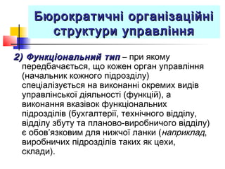 Бюрократичні організаційніБюрократичні організаційні
структури управлінняструктури управління
2) Функціональний тип2) Функціональний тип – при якому
передбачається, що кожен орган управління
(начальник кожного підрозділу)
спеціалізується на виконанні окремих видів
управлінської діяльності (функцій), а
виконання вказівок функціональних
підрозділів (бухгалтерії, технічного відділу,
відділу збуту та планово-виробничого відділу)
є обов’язковим для нижчої ланки (наприклад,
виробничих підрозділів таких як цехи,
склади).
 