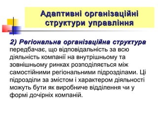 Адаптивні організаційніАдаптивні організаційні
структури управлінняструктури управління
2) Регіональна організаційна структура2) Регіональна організаційна структура
передбачає, що відповідальність за всю
діяльність компанії на внутрішньому та
зовнішньому ринках розподіляється між
самостійними регіональними підрозділами. Ці
підрозділи за змістом і характером діяльності
можуть бути як виробниче відділення чи у
формі дочірніх компаній.
 