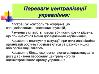 Переваги централізаціїПереваги централізації
управління:управління:
покращує контроль та координацію
спеціалізованих незалежних функцій,
зменшує кількість і масштаби помилкових рішень,
що приймаються менш досвідченими керівниками,
дозволяє вникнути у ситуації, при яких одні відділи
організації ростуть і розвиваються за рахунок інших
або організації загалом,
дозволяє більш економно і легко використовувати
досвід і знання персоналу центрального та
адміністративного органу управління.
 