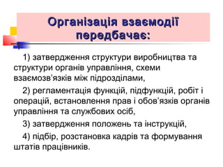 Організація взаємодіїОрганізація взаємодії
передбачає:передбачає:
1) затвердження структури виробництва та
структури органів управління, схеми
взаємозв’язків між підрозділами,
2) регламентація функцій, підфункцій, робіт і
операцій, встановлення прав і обов’язків органів
управління та службових осіб,
3) затвердження положень та інструкцій,
4) підбір, розстановка кадрів та формування
штатів працівників.
 