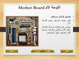 13
•‫تصميم‬Micro ATX:
•‫اللوحة‬ ‫حجـم‬ ‫تصـغير‬ ‫بهدف‬ ‫طور‬
. ‫الم‬
•‫وفتحات‬ ‫توتسعة‬ ‫فتحات‬ ‫على‬ ‫يحتوي‬
‫مدمجة‬ ‫مكونات‬ ‫وبالتالي‬ ‫أقـل‬ ‫ذاكرة‬
.‫المستخدم‬ ‫الحيز‬ ‫لتصغير‬ ‫أكثر‬
‫القائمة‬‫السابق‬ ‫خروج‬ ‫التالي‬
 