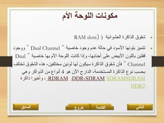 19
•‫العشوائية‬ ‫الذاكرة‬ ‫شقوق‬))RAM slots
•‫خاصية‬ ‫وجود‬ ‫عد،م‬ ‫حالة‬ ‫في‬ ‫السود‬ ‫بلونها‬ ‫تتميز‬"Dual Channel"‫ووجود‬
‫خاصية‬ ‫بها‬ ‫ال،م‬ ‫اللوحة‬ ‫كانت‬ ‫وإذا‬ ،‫أجنابها‬ ‫على‬ ‫البيض‬ ‫باللون‬ ‫قفلين‬"Dual
Channel"‫تختلف‬ ‫الشقوق‬ ‫هذه‬ ،‫مختلفين‬ ‫لونين‬ ‫لها‬ ‫سيكون‬ ‫الذاكرة‬ ‫شقوق‬ ‫فأن‬
‫هو‬ ‫الن‬ ‫الدارج‬ ،‫المستخدمة‬ ‫الذاكرة‬ ‫نوع‬ ‫بحسب‬4‫وهي‬ ‫الذواكر‬ ‫من‬ ‫أنواع‬
SDRAMSDRAM ‫و‬DDR-SDRAM ‫و‬RDRAM‫ذاكرة‬ ‫وأخيرا‬ ،
DDR2
‫القائمة‬‫السابق‬ ‫خروج‬ ‫التالي‬
 