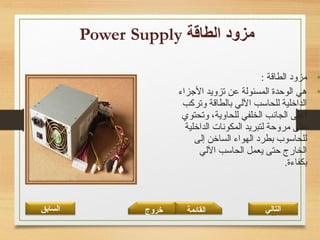 24
•: ‫الطاقة‬ ‫مزود‬
•‫الجزامء‬ ‫تزويد‬ ‫عن‬ ‫المسئولة‬ ‫الوحدة‬ ‫هي‬
‫وتركب‬ ‫بالطاقة‬ ‫اللي‬ ‫للحاسب‬ ‫الداخلية‬
‫وتحتوي‬ ،‫للحاوية‬ ‫الخلفي‬ ‫الجانب‬ ‫أعلى‬
‫الداخلية‬ ‫المكونات‬ ‫لتبريد‬ ‫مروحة‬ ‫على‬
‫إلى‬ ‫الساخن‬ ‫الهوامء‬ ‫بطرد‬ ‫للحاسوب‬
‫اللي‬ ‫الحاسب‬ ‫يعمل‬ ‫حتى‬ ‫الخارج‬
.‫بكفامءة‬
‫القائمة‬‫السابق‬ ‫خروج‬ ‫التالي‬
 