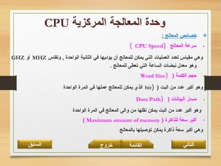 30
: ‫المعالج‬ ‫خصائص‬
•‫المعالج‬ ‫سرعة‬)CPU Speed(
‫وتقاس‬ , ‫الواحدة‬ ‫الثانية‬ ‫في‬ ‫يؤديها‬ ‫أن‬ ‫للمعالج‬ ‫يمكن‬ ‫التي‬ ‫العمليات‬ ‫لعدد‬ ‫مقياس‬ ‫وهي‬MHZ‫أو‬GHZ
. ‫للمعالج‬ ‫تعطى‬ ‫التي‬ ‫الساعة‬ ‫نبضات‬ ‫معدل‬ ‫وهو‬
•) ‫الكلمة‬ ‫حجم‬)Word Size
) ‫البت‬ ‫من‬ ‫عدد‬ ‫أكبر‬ ‫وهو‬)bit‫الواحدة‬ ‫المرة‬ ‫في‬ ‫عملها‬ ‫للمعالج‬ ‫يمكن‬ ‫الذي‬
•) ‫البيانات‬ ‫مسار‬)Data Path
‫الواحدة‬ ‫المرة‬ ‫في‬ ‫المعالج‬ ‫والى‬ ‫من‬ ‫نقلها‬ ‫يمكن‬ ‫البت‬ ‫من‬ ‫عدد‬ ‫أكبر‬ ‫وهو‬
•) ‫للذاكرة‬ ‫سعة‬ ‫أكبر‬Maximum amount of memory(
‫بالمعالج‬ ‫توصيلها‬ ‫يمكن‬ ‫ذاكرة‬ ‫سعة‬ ‫أكبر‬ ‫وهي‬
‫القائمة‬‫السابق‬ ‫خروج‬ ‫التالي‬
 