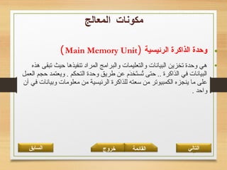 32
•‫الرئيسية‬ ‫الذاكرة‬ ‫وحدة‬)Main Memory Unit(
•‫هذه‬ ‫تبقى‬ ‫حيث‬ ‫تنفيذها‬ ‫المراد‬ ‫والبرامج‬ ‫والتعليمات‬ ‫البيانات‬ ‫تخزين‬ ‫وحدة‬ ‫هي‬
‫العمل‬ ‫حجم‬ ‫ويعتمد‬ . ‫التحكم‬ ‫وحدة‬ ‫طريق‬ ‫عن‬ ‫د،م‬َ‫م‬‫تخ‬َ‫م‬‫تس‬ُ‫س‬ ‫حتى‬ .. ‫الذاكرة‬ ‫في‬ ‫البيانات‬
‫آن‬ ‫في‬ ‫وبيانات‬ ‫معلومات‬ ‫من‬ ‫الرئيسية‬ ‫للذاكرة‬ ‫سعته‬ ‫من‬ ‫الكمبيوتر‬ ‫ينجزه‬ ‫ما‬ ‫على‬
. ‫واحد‬
‫القائمة‬‫السابق‬ ‫خروج‬ ‫التالي‬
 