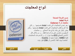 38‫القائمة‬‫السابق‬ ‫خروج‬ ‫التالي‬
‫المصنعة‬ ‫الشركة‬ ‫حسب‬
‫شركة‬intel
‫ال‬ ‫معالجات‬Celeron 1
‫قامت‬ ‫التى‬ ‫المعالجات‬ ‫إحدى‬ ‫وهو‬Intel‫لكن‬ ‫و‬ .. ‫بتصنيعها‬
‫قامت‬ ‫التى‬ ‫المعالجات‬ ‫أفشل‬ ‫النوع‬ ‫هذا‬Intel‫ولكن‬ . ‫بتصنيعها‬
‫معالجات‬ ‫و‬ .. ‫المعالج‬ ‫هذا‬ ‫إنتاج‬ ‫وقت‬ ‫فى‬ ‫إنجاز‬ ‫يعتبر‬
‫اقل‬ ‫سرعةالن‬ ‫و‬ .. ‫فقط‬ ‫واحدة‬ ‫نواة‬ ‫على‬ ‫تحتوى‬ ‫السيليرون‬
‫للمعالج‬ ‫المامى‬533‫المعالجات‬ ‫هذه‬ ‫لتدعم‬ ‫و‬ . ( ‫هرتز‬ ‫ميجا‬
‫تقنية‬64Bit‫ال‬ ‫حجم‬ ‫وأيضآ‬Cashe.
‫ال‬ ‫لتتعدى‬ ‫الفئة‬ ‫بهذه‬ ‫الخاصة‬256‫بايت‬ ‫كيلو‬
 