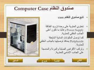 5
•‫النظام‬ ‫صندوق‬ ‫تابع‬case
•‫الطاقة‬ ‫تزويد‬ ‫وحدة‬ ‫على‬ ‫الحاوية‬ ‫تحتوي‬
Power Supply‫أعلى‬ ‫تكون‬ ‫ما‬ ‫وغالبا‬
.‫للحاوية‬ ‫الخلفي‬ ‫الجانب‬
•‫الملحقة‬ ‫المادية‬ ‫المكونات‬ ‫توصل‬ ‫كما‬
Peripherals‫الخلفي‬ ‫بالجانب‬ ‫توصيلها‬ ‫بمنافذ‬
.‫للحاوية‬
•‫والمدمجة‬ ‫والمرنة‬ ‫الصلبة‬ ‫القراص‬ ‫وتركب‬
.‫للحاوية‬ ‫المامي‬ ‫الجانب‬ ‫على‬
‫القائمة‬‫السابق‬ ‫خروج‬ ‫التالي‬
 
