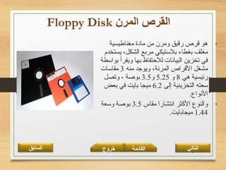 58
•‫مغناطيسية‬ ‫مادة‬ ‫من‬ ‫ومرن‬ ‫رقيق‬ ‫قرص‬ ‫هو‬
‫يستخدم‬ ،‫الشكل‬ ‫مربع‬ ‫بلتستيكي‬ ‫بغطاء‬ ‫مغلف‬
‫بواتسطة‬ ‫ويقرأ‬ ‫بها‬ ‫للحتفاظ‬ ‫البيانات‬ ‫تخزين‬ ‫في‬
‫منه‬ ‫ويوجد‬ ،‫المرنة‬ ‫القراص‬ ‫مشغل‬3‫مقاتسات‬
‫هي‬ ‫رئيسية‬8‫و‬5.25‫و‬3.5‫وتصل‬ ، ‫بوصة‬
‫إلى‬ ‫التخزينية‬ ‫تسعته‬6.2‫بعض‬ ‫في‬ ‫بايت‬ ‫ميجا‬
.‫النواع‬
•‫مقاس‬ ‫انتشارا‬ ‫الكثر‬ ‫والنوع‬3.5‫وتسعة‬ ‫بوصة‬
1.44.‫ميجابايت‬
‫القائمة‬‫السابق‬ ‫خروج‬ ‫التالي‬
 