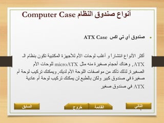6
•‫اكس‬ ‫تي‬ ‫أي‬ ‫صندوق‬ATX Case
‫الـ‬ ‫بنظام‬ ‫تكون‬ ‫المكتبية‬ ‫للجهزة‬ ‫الم‬ ‫لوحات‬ ‫أغلب‬ ‫و‬ ‫ا‬ً ‫انتشار‬ ‫النواع‬ ‫أكثر‬
ATX,‫مثل‬ ‫منه‬ ‫صغيرة‬ ‫أحجام‬ ‫وهناك‬microATX‫الم‬ ‫للوحات‬
‫أم‬ ‫لوحة‬ ‫تركيب‬ ‫ويمكنك‬ ,‫لديك‬ ‫الم‬ ‫اللوحة‬ ‫مواصفات‬ ‫من‬ ‫تأكد‬ ‫لذلك‬ ,‫الصغيرة‬
‫عادية‬ ‫أم‬ ‫لوحة‬ ‫تركيب‬ ‫يمكنك‬ ‫لن‬ ‫بالطبع‬ ‫ولكن‬ ‫كبير‬ ‫صندوق‬ ‫في‬ ‫صغيرة‬
ATX‫صغير‬ ‫صندوق‬ ‫في‬
‫القائمة‬‫السابق‬ ‫خروج‬ ‫التالي‬
 