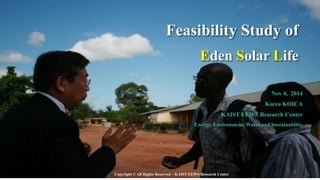 Nov 4, 2014
Korea KOICA
KAIST EEWS Research Center
Energy, Environment, Water and Sustainability
Feasibility Study of
Eden Solar Life
Copyright © All Rights Reserved – KAIST EEWS Research Center
8
 