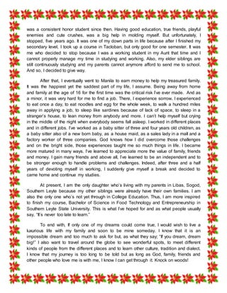 was a consistent honor student since then. Having good education, true friends, playful
enemies and cute crushes, was a big help in molding myself. But unfortunately, I
stopped, five years ago. It was one of my down parts in life because after I finished my
secondary level, I took up a course in Tacloban, but only good for one semester. It was
me who decided to stop because I was a working student in my Aunt that time and I
cannot properly manage my time in studying and working. Also, my elder siblings are
still continuously studying and my parents cannot anymore afford to send me to school.
And so, I decided to give way.
After that, I eventually went to Manila to earn money to help my treasured family.
It was the happiest yet the saddest part of my life, I assume. Being away from home
and family at the age of 16 for the first time was the critical risk I’ve ever made. And as
a minor, it was very hard for me to find a job. There, I experience sorrow. I experienced
to eat once a day, to eat noodles and egg for the whole week, to walk a hundred miles
away in applying a job, to sleep like sardines because of lack of space, to sleep in a
stranger’s house, to lean money from anybody and more. I can’t help myself but crying
in the middle of the night when everybody seems fall asleep. I worked in different places
and in different jobs. I’ve worked as a baby sitter of three and four years old children, as
a baby sitter also of a new born baby, as a house maid, as a sales lady in a mall and a
factory worker of three companies. God knows how I did overcome those challenges
and on the bright side, those experiences taught me so much things in life. I became
more matured in many ways. I’ve learned to appreciate more the value of family, friends
and money. I gain many friends and above all, I’ve learned to be an independent and to
be stronger enough to handle problems and challenges. Indeed, after three and a half
years of devoting myself in working, I suddenly give myself a break and decided to
came home and continue my studies.
At present, I am the only daughter who’s living with my parents in Libas, Sogod,
Southern Leyte because my other siblings were already have their own families. I am
also the only one who’s not yet through in College Education. Thus, I am more inspired
to finish my course, Bachelor of Science in Food Technology and Entrepreneurship in
Southern Leyte State University. This is what I’ve hoped for and as what people usually
say, “It’s never too late to learn.”
To end with, If only one of my dreams could come true, I would wish to live a
luxurious life with my family and soon to be mine someday. I know that it is an
impossible dream and too much to ask for but, as what they say; “If you dream, dream
big!” I also want to travel around the globe to see wonderful spots, to meet different
kinds of people from the different places and to learn other culture, tradition and dialect.
I know that my journey is too long to be told but as long as God, family, friends and
other people who love me is with me, I know I can get through it. Knock on woods!
 