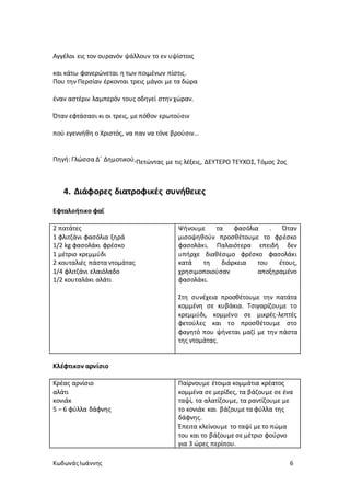 ΚωδωνάςΙωάννης 6
Αγγέλοι εις τον ουρανόν ψάλλουν το εν υψίστοις
και κάτω φανερώνεται η των ποιμένων πίστις.
Που την Περσίαν έρκονται τρεις μάγοι με τα δώρα
έναν αστέριν λαμπερόν τους οδηγεί στην χώραν.
Όταν εφτάσασι κι οι τρεις, με πόθον ερωτούσιν
πού εγεννήθη ο Χριστός, να παν να τόνε βρούσιν…
Πηγή: Γλώσσα Δ΄ Δημοτικού,Πετώντας με τις λέξεις, ΔΕΥΤΕΡΟ ΤΕΥΧΟΣ, Τόμος 2ος
4. Διάφορες διατροφικές συνήθειες
Εφταλοήτικο φαΐ
2 πατάτες
1 φλιτζάνι φασόλια ξηρά
1/2 kg φασολάκι φρέσκο
1 μέτριο κρεμμύδι
2 κουταλιές πάστα ντομάτας
1/4 φλιτζάνι ελαιόλαδο
1/2 κουταλάκι αλάτι
Ψήνουμε τα φασόλια . Όταν
μισοψηθούν προσθέτουμε το φρέσκο
φασολάκι. Παλαιότερα επειδή δεν
υπήρχε διαθέσιμο φρέσκο φασολάκι
κατά τη διάρκεια του έτους,
χρησιμοποιούσαν αποξηραμένο
φασολάκι.
Στη συνέχεια προσθέτουμε την πατάτα
κομμένη σε κυβάκια. Τσιγαρίζουμε το
κρεμμύδι, κομμένο σε μικρές-λεπτές
φετούλες και το προσθέτουμε στο
φαγητό που ψήνεται μαζί με την πάστα
της ντομάτας.
Κλέφτικον αρνίσιο
Κρέας αρνίσιο
αλάτι
κονιάκ
5 – 6 φύλλα δάφνης
Παίρνουμε έτοιμα κομμάτια κρέατος
κομμένα σε μερίδες, τα βάζουμε σε ένα
ταψί, τα αλατίζουμε, τα ραντίζουμε με
το κονιάκ και βάζουμε τα φύλλα της
δάφνης.
Έπειτα κλείνουμε το ταψί με το πώμα
του και το βάζουμε σε μέτριο φούρνο
για 3 ώρες περίπου.
 