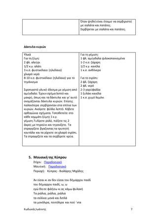 ΚωδωνάςΙωάννης 7
Όταν ψηθεί είναι έτοιμο να σερβιριστεί
με σαλάτα και πατάτες.
Σερβίρεται με σαλάτα και πατάτες.
Δάκτυλα κυριών
Υλικά
Για τη ζύμη:
2 φλ. αλεύρι
1/2 κ.γ. αλάτι
3 κ.σ. φυστικέλαιο (ηλιέλαιο)
χλιαρό νερό
8-10 κ.σ. φυστικέλαιο (ηλιέλαιο) για το
τηγάνισμα
Σιροπιαστό γλυκό έδεσμα με γέμιση από
αμύγδαλο. Έχουν σχήμα λεπτό και
μακρύ, όπως και τα δάκτυλα και γι' αυτό
ονομάζονται δάκτυλα κυριών. Επίσης
παλαιότερα σερβίρονταν στα σπίτια των
κυριών. Ανοίγετε φύλλο λεπτό. Κόβετε
ορθογώνια σχήματα. Τοποθετείτε στο
κάθε κομμάτι ζύμης 1 κ.γ.
γέμιση.Τυλίγετε ρολό, πιέζετε τις 2
άκρες με πηρούνι και τηγανίζετε. Τα
στραγγίζετε βγαζοντας τα τρυπητή
κουτάλα και τα ρίχνετε σε χλιαρό σιρόπι.
Τα στραγγίζετε και τα σερβίρετε κρύα.
Για τη γέμιση:
1 φλ. αμύγδαλα ψιλοκοπανισμένα
1-2 κ.σ. ζάχαρη
1/2 κ.γ. κανέλα
1 κ.σ. ανθόνερο
Για το σιρόπι:
2 φλ. ζάχαρη
2 φλ. νερό
2-3 γαρύφαλλα
1 ξυλάκι κανέλα
1 κ.σ. χυμό λεμόνι
5. Μουσική της Κύπρου
Στίχοι: Παραδοσιακό
Μουσική: Παραδοσιακό
Περιοχή: Κύπρος - Βιολάρης Μιχάλης
Αν είσαι κι αν δεν είσαι του δήμαρχου παιδί
του δήμαρχου παιδί, ω, ω
εγώ θα σε φιλήσω κι ας κάμω φυλακή
Τα ριάλια, ριάλια, ριάλια
τα σελίνια μονά και διπλά
τα μονόλιρα, πεντόλιρα και πού `ντα
 