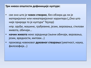 Три нивоа општости дефиниције културе:
• све оно што је човек створио, без обзира да ли је
материјалног или нематеријалног карактера („Оно што
није природа то је култура“ Тејлор)
нпр. оруђе, машине, грађевине, језик, веровања, стилови
живота, обичаји...
• начин живота неке заједнице (њени обичаји, веровања,
језик, вредности, митови...)
• производ човековог духовног стварања (уметност, наука,
филозофија...)
 