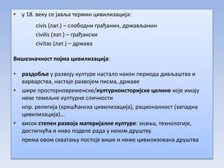 • у 18. веку се јавља термин цивилизација:
civis (лат.) – слободни грађанин, држављанин
civilis (лат.) – грађански
civitas (лат.) – држава
Вишезначност појма цивилизација:
• раздобље у развоју културе настало након периода дивљаштва и
варварства, настаје развојем писма, државе
• шире просторновременске/културноисторијске целине које имају
неке темељне културне сличности
нпр. религија (хришћанска цивилизација), рационалност (западна
цивилизација)...
• висок степен развоја материјалне културе: знања, технологије,
достигнућа и ниво поделе рада у неком друштву
према овом схватању постоје више и ниже цивилизована друштва
 